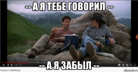 -- а я тебе говорил -- -- а я забыл --