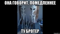 она говорит, помедленнее ту бротер