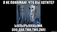я не понимаю. что вы хотите? ыхпырыккхыми. duo.два.twa.two.zwei