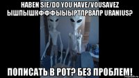 haben sie/do you have/vousavez ышпышкфффыыыртпрвапр uranius? пописать в рот? без проблем!