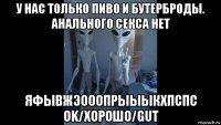 у нас только пиво и бутерброды. анального секса нет яфывжэооопрыыыкхпспс ok/хорошо/gut
