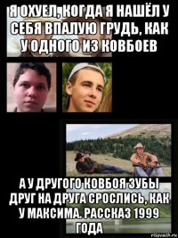 я охуел, когда я нашёл у себя впалую грудь, как у одного из ковбоев а у другого ковбоя зубы друг на друга срослись, как у максима. рассказ 1999 года