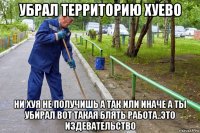 убрал территорию хуево ни хуя не получишь а так или иначе а ты убирал вот такая блять работа..это издевательство