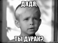 дядя, ты дурак?
