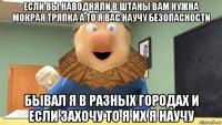 если вы наводняли в штаны вам нужна мокрая тряпка а то я вас научу безопасности бывал я в разных городах и если захочу то я их я научу
