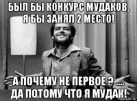 был бы конкурс мудаков, я бы занял 2 место! а почему не первое ? .... да потому что я мудак!