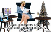  купить можно все-любовь деньги здоровье но истину не купишь и показуху против себя.
