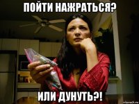 пойти нажраться? или дунуть?!