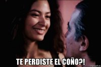  te perdiste el coño?!