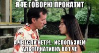 я те говорю прокатит а че если нет?!,- используем альтернативку вот че