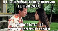 я те говорю у моего деда погребок полный бухла.. а золото есть?,- не знаю..проберемся и узнаем