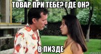 товар при тебе? где он? в пизде
