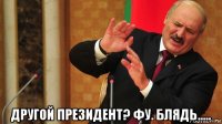 другой президент? фу. блядь.....