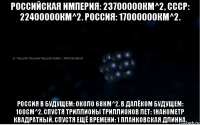 российская империя: 23700000км^2, ссср: 22400000км^2. россия: 17000000км^2. россия в будущем: около 68км^2. в далёком будущем: 100см^2. спустя триллионы триллионов лет: 1нанометр квадратный. спустя ещё времени: 1 планковская длинна.