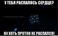 у тебя распалось сердце? ну хоть протон не распался!