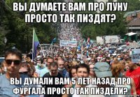 вы думаете вам про луну просто так пиздят? вы думали вам 5 лет назад про фургала просто так пиздели?