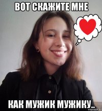 вот скажите мне как мужик мужику..
