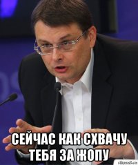 сейчас как схвачу тебя за жопу