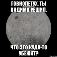 говнопетух, ты видимо решил, что это куда-то убежит?