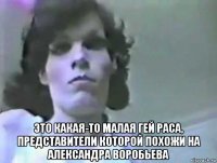  это какая-то малая гей раса, представители которой похожи на александра воробьева