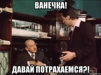 ванечка! давай потрахаемся?!