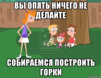 вы опять ничего не делайте собираемся построить горки