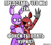 представь, что мы геи. фокси ты опять курил?