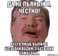 да не пьяный я, честно! всего лишь выпил 2 бутылки водки, 3 бутылки самогона...