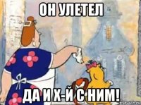 он улетел да и х-й с ним!