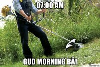 07:00 am gud morning bă!