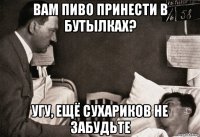 вам пиво принести в бутылках? угу, ещё сухариков не забудьте