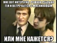 мне вот интересно. рожков реально гей и встречается с мясниковым или мне кажется?