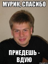 мурик, спасибо приедешь - вдую