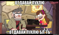 отдавай пухлю отдавай пухлю бл*ть