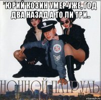 юрий козин умер уже, год два назад а то ли три.. 