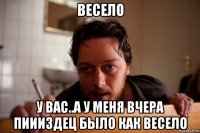 весело у вас..а у меня вчера пиииздец было как весело