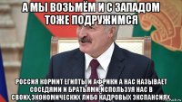 а мы возьмём и с западом тоже подружимся россия кормит египты и африки а нас называет соседями и братьями,используя нас в своих,экономических либо кадровых экспансиях.