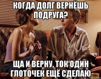 когда долг вернёшь подруга? ща и верну, ток один глоточек ещё сделаю