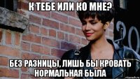 к тебе или ко мне? без разницы, лишь бы кровать нормальная была