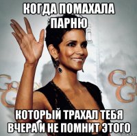 когда помахала парню который трахал тебя вчера и не помнит этого