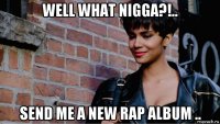 well what nigga?!.. send me a new rap album ..