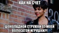 как на счет шоколадной стружки от моей волосатой игрушки?!