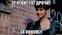 эт хтоит тут дрочит за окном?!