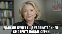  дальше будет ещё увлекательней. смотрите новые серии