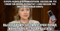 я вчера ходила в парикмахерскую, сказала им, что у меня там кнопка не работает. а они сказали, что мне нужно новый купить вы когда чипсы ели, кусочек попал. и кнопка перестала работать
