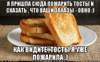 я пришла сюда пожарить тосты и сказать , что ваши заказы - овно :) как видите , тосты я уже пожарила :)
