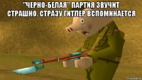 "черно-белая" партия звучит страшно. стразу гитлер вспоминается 