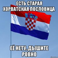 есть старая хорватская пословица её нету..дышите ровно