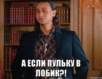  а если пульку в лобик?!