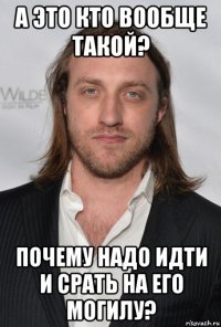 а это кто вообще такой? почему надо идти и срать на его могилу?